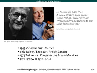Evolution des WWW: Pioniere




                                                                             „In Xanadu did Kubla Khan
                                                                             A stately pleasure‐dome decree:
                                                                             Where Alph, the sacred river, ran
                                                                             Through caverns measureless to man
                                                                             Down to a sunless sea.“
                                                                             Samuel Taylor Coleridge, Kubla Khan (1816)




Abb. 4: Ted Nelson, Dough Engelbart | Quelle: Flickr




                         • 1945 Vannevar Bush: Memex
                         • 1960 Nelson/ Engelbart: Projekt Xanadu
                         • 1974 Ted Nelson: Computer Lib/ Dream Machines
                         • 1975 Review in Byte (‐d.h.f.)


                        Hochschule Augsburg | E‐Commerce, Sommersemester 2009: Dominik Neuffer                            4/50
 