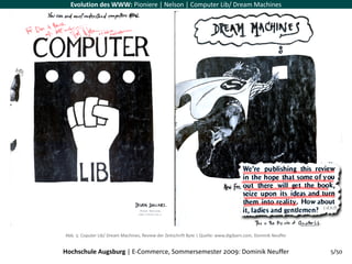 Evolution des WWW: Pioniere | Nelson | Computer Lib/ Dream Machines




                                                                                                               (‐d.h.f)




Abb. 5: Coputer Lib/ Dream Machines, Review der Zeitschrift Byte | Quelle: www.digibarn.com, Dominik Neuffer


Hochschule Augsburg | E‐Commerce, Sommersemester 2009: Dominik Neuffer                                             5/50
 