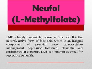 Neufol
(L-Methylfolate)
LMF is highly bioavailable source of folic acid. It is the
natural, active form of folic acid which is an integral
component of prenatal care, homocysteine
management, depression treatment, dementia and
cardiovascular concerns. LMF is a vitamin essential for
reproductive health.
 