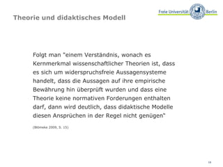 Theorie und didaktisches Modell Folgt man "einem Verständnis, wonach es Kernmerkmal wissenschaftlicher Theorien ist, dass  es sich um widerspruchsfreie Aussagensysteme handelt, dass die Aussagen auf ihre empirische Bewährung hin überprüft wurden und dass eine  Theorie keine normativen Forderungen enthalten darf, dann wird deutlich, dass didaktische Modelle diesen Ansprüchen in der Regel nicht genügen“ (Blömeke 2009, S. 15) 