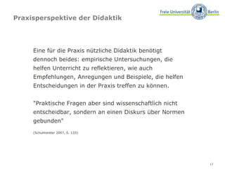 Praxisperspektive der Didaktik Eine für die Praxis nützliche Didaktik benötigt  dennoch beides: empirische Untersuchungen, die helfen Unterricht zu reflektieren, wie auch  Empfehlungen, Anregungen und Beispiele, die helfen Entscheidungen in der Praxis treffen zu können.  "Praktische Fragen aber sind wissenschaftlich nicht entscheidbar, sondern an einen Diskurs über Normen gebunden"  (Schulmeister 2007, S. 133) 