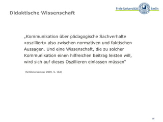 Didaktische Wissenschaft  „ Kommunikation über pädagogische Sachverhalte »oszilliert« also zwischen normativen und faktischen Aussagen. Und eine Wissenschaft, die zu solcher Kommunikation einen hilfreichen Beitrag leisten will, wird sich auf dieses Oszillieren einlassen müssen“ (Schlömerkemper 2009, S. 164) 