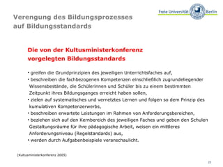 Verengung des Bildungsprozesses  auf Bildungsstandards Die von der Kultusministerkonferenz  vorgelegten Bildungsstandards greifen die Grundprinzipien des jeweiligen Unterrichtsfaches auf, beschreiben die fachbezogenen Kompetenzen einschließlich zugrundeliegender  Wissensbestände, die Schülerinnen und Schüler bis zu einem bestimmten  Zeitpunkt ihres Bildungsganges erreicht haben sollen, zielen auf systematisches und vernetztes Lernen und folgen so dem Prinzip des  kumulativen Kompetenzerwerbs, beschreiben erwartete Leistungen im Rahmen von Anforderungsbereichen, beziehen sich auf den Kernbereich des jeweiligen Faches und geben den Schulen  Gestaltungsräume für ihre pädagogische Arbeit, weisen ein mittleres  Anforderungsniveau (Regelstandards) aus, werden durch Aufgabenbeispiele veranschaulicht. (Kultusministerkonferenz 2005) 