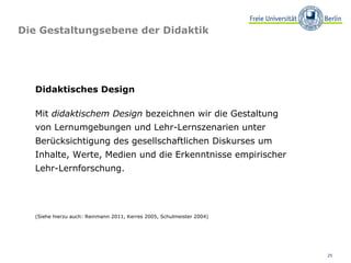 Die Gestaltungsebene der Didaktik Didaktisches Design Mit  didaktischem Design  bezeichnen wir die Gestaltung von Lernumgebungen und Lehr-Lernszenarien unter Berücksichtigung des gesellschaftlichen Diskurses um Inhalte, Werte, Medien und die Erkenntnisse empirischer  Lehr-Lernforschung. (Siehe hierzu auch: Reinmann 2011, Kerres 2005, Schulmeister 2004)  