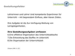 Gestaltungsfelder (Gudjons 2008, S. 257)  Lehrerinnen und Lehrer sind kompetente Expertinnen für Unterricht – mit begrenztem Einfluss, aber klaren Zielen.  Ihre Aufgabe ist die Zur-Verfügung-Stellung von Lerngelegenheiten. Ihre Gestaltungsaufgaben umfassen Eine effektive Organisation des Unterrichtsablaufes Die Entwicklung des Stoffes im Unterricht Die Organisation der Unterrichtszeit  