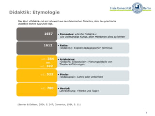 Didaktik: Etymologie v.C.:  522  v.C.:  384 bis   v.C.:  322  1612   1657   v.C.:  700  (Benner & Oelkers, 2004, S. 247; Comenius, 1954, S. 11)  Das Wort »Didaktik« ist ein Lehnwort aus dem lateinischen Didactica, dem das griechische  didaktike techne  zugrunde liegt. 