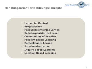 Handlungsorientierte Bildungskonzepte Lernen im Kontext Projektlernen Produktorientiertes Lernen Selbstorganisiertes Lernen Communities of Practice Problem Based Learning Entdeckendes Lernen Forschendes Lernen Inquiry Based Learning Location Based Learning 
