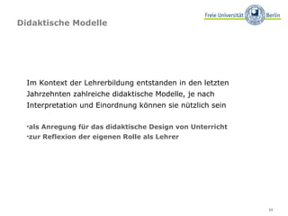 Didaktische Modelle Im Kontext der Lehrerbildung entstanden in den letzten Jahrzehnten zahlreiche didaktische Modelle, je nach Interpretation und Einordnung können sie nützlich sein  als Anregung für das didaktische Design von Unterricht zur Reflexion der eigenen Rolle als Lehrer   