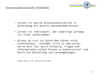 Konstruktivistische Didaktik Lernen ist aktive Wissenskonstruktion in Verbindung mit bereits bestehendem Wissen. Lernen ist individuell, der jeweilige Lernweg ist nicht vorhersehbar. Wissen an sich ist durch den Lehrer nicht vermittelbar: „Vielmehr hilft er dem Lerner durch sein Tun, durch Hinweise, Fragen und Informationen selbst Wissen zu konstruieren“ und durch die Gestaltung von Lernumgebungen. (Thissen 1997, S. 74 ff. ; siehe auch Reich 2006) 