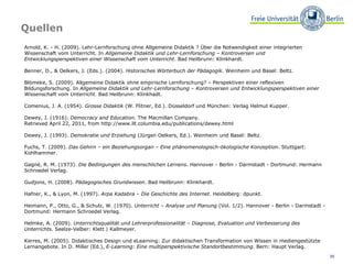 Quellen Arnold, K. - H. (2009). Lehr-Lernforschung ohne Allgemeine Didaktik ? Über die Notwendigkeit einer integrierten Wissenschaft vom Unterricht. In  Allgemeine Didaktik und Lehr-Lernforschung – Kontroversen und Entwicklungsperspektiven einer Wissenschaft vom Unterricht . Bad Heilbrunn: Klinkhardt.  Benner, D., & Oelkers, J. (Eds.). (2004).  Historisches Wörterbuch der Pädagogik . Weinheim und Basel: Beltz.  Blömeke, S. (2009). Allgemeine Didaktik ohne empirische Lernforschung? – Perspektiven einer reflexiven Bildungsforschung. In  Allgemeine Didaktik und Lehr-Lernforschung – Kontroversen und Entwicklungsperspektiven einer Wissenschaft vom Unterricht . Bad Heilbrunn: Klinkhadt.  Comenius, J. A. (1954).  Grosse Didaktik  (W. Flitner, Ed.). Düsseldorf und München: Verlag Helmut Kupper.  Dewey, J. (1916).  Democracy and Education . The Macmillan Company.  Retrieved April 22, 2011, from http://www.ilt.columbia.edu/publications/dewey.html  Dewey, J. (1993).  Demokratie und Erziehung  (Jürgen Oelkers, Ed.). Weinheim und Basel: Beltz.  Fuchs, T. (2009).  Das Gehirn – ein Beziehungsorgan – Eine phänomenologisch-ökologische Konzeption . Stuttgart: Kohlhammer.  Gagné, R. M. (1973).  Die Bedingungen des menschlichen Lernens . Hannover - Berlin - Darmstadt - Dortmund: Hermann Schroedel Verlag.  Gudjons, H. (2008).  Pädagogisches Grundwissen . Bad Heilbrunn: Klinkhardt. Hafner, K., & Lyon, M. (1997).  Arpa Kadabra – Die Geschichte des Internet . Heidelberg: dpunkt.  Heimann, P., Otto, G., & Schulz, W. (1970).  Unterricht – Analyse und Planung  (Vol. 1/2). Hannover - Berlin - Darmstadt - Dortmund: Hermann Schroedel Verlag.  Helmke, A. (2009).  Unterrichtsqualität und Lehrerprofessionalität – Diagnose, Evaluation und Verbesserung des Unterrichts . Seelze-Velber: Klett | Kallmeyer.  Kerres, M. (2005). Didaktisches Design und eLearning: Zur didaktischen Transformation von Wissen in mediengestützte Lernangebote. In D. Miller (Ed.),  E-Learning: Eine multiperspektivische Standortbestimmung . Bern: Haupt Verlag.  