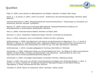 Quellen Klafki, W. (2007).  Neue Studien zur Bildungstheorie und Didaktik . Weinheim und Basel: Beltz Verlag.  Klauer, K. J., & Leutner, D. (2007).  Lehren und Lernen – Einführung in die Instruktionspsychologie . Weinheim, Basel: Beltz PVU.  Kultusministerkonferenz. (2005).  Bildungsstandards der Kultusministerkonferenz – Erläuterungen zur Konzeption und Entwicklung . München, Neuwied: Luchterhand.  Marotzki, W. (1990). Entwurf einer strukturalen Bildungstheorie. Biographietheoretische Auslegung von Bildungsprozessen in hochkomplexen Gesellschaften. Weinheim.  Reich, K. (2006).  Konstruktivistische Didaktik . Weinheim und Basel: Beltz. Reinmann, G. (2011).  Studientext: Didaktisches Design . München: Universität der Bundeswehr.  Rorty, R. (1992).  Kontingenz, Ironie und Solidarität . Frankfurt am Main: Suhrkamp.  Schlömerkemper, J. (2009). Das Allgemeine in der Empirie und das Empirische im Allgemeinen. In K. - H. Arnold, S. Blömeke, R. Messner, & J. Schlömerkemper (Eds.),  Allgemeine Didaktik und Lehr-Lernforschung. Kontroversen und Entwicklungsperspektiven einer Wissenschaft vom Unterricht  (pp. 159–169). Bad Heilbrunn: Klinkhardt.  Schlömerkemper, J. (2010).  Konzepte pädagogischer Forschung . Bad Heilbrunn: Klinkhardt.  Schulmeister, R. (2004). Didaktisches Design aus hochschuldidaktischer Sicht – Ein Plädoyer für offene Lernsituationen.  Didaktik und Neue Medien. Konzepte und Anwendungen in der Hochschule , . Retrieved April 23, 2011, from http://www.izhd.uni-hamburg.de/pdfs/Didaktisches_Design.pdf  Schulmeister, R. (2007).  Grundlagen hypermedialer Lernsysteme . München: Oldenbourg Verlag.  Thissen, F. (1997). Das Lernen neu erfinden: konstruktivistische Grundlagen einer Multimedia-Didaktik. in: Beck, U., Sommer, W. (Hrsg.): Learntec 97: Europäischer Kongreß für Bildungstechnologie und betriebliche Bildung, Tagungsband; S. 69-80; Schriftenreihe der KKA; Karlsruhe Tomasello, M. (2010).  Warum wir kooperieren . Berlin: Suhrkamp - Edition Unseld. 
