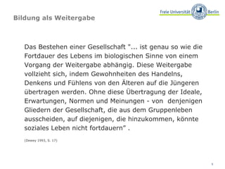 Bildung als Weitergabe Das Bestehen einer Gesellschaft "... ist genau so wie die Fortdauer des Lebens im biologischen Sinne von einem Vorgang der Weitergabe abhängig. Diese Weitergabe vollzieht sich, indem Gewohnheiten des Handelns, Denkens und Fühlens von den Älteren auf die Jüngeren übertragen werden. Ohne diese Übertragung der Ideale, Erwartungen, Normen und Meinungen - von  denjenigen Gliedern der Gesellschaft, die aus dem Gruppenleben   ausscheiden, auf diejenigen, die hinzukommen, könnte soziales Leben nicht fortdauern” . (Dewey 1993, S. 17)  