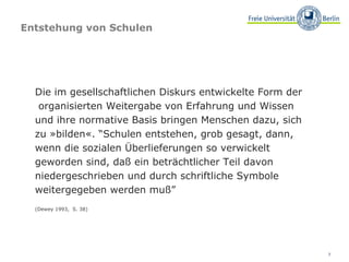 Entstehung von Schulen Die im gesellschaftlichen Diskurs entwickelte Form der  organisierten Weitergabe von Erfahrung und Wissen und ihre normative Basis bringen Menschen dazu, sich zu »bilden«. “Schulen entstehen, grob gesagt, dann, wenn die sozialen Überlieferungen so verwickelt geworden sind, daß ein beträchtlicher Teil davon niedergeschrieben und durch schriftliche Symbole weitergegeben werden muß”  (Dewey 1993,  S. 38) 
