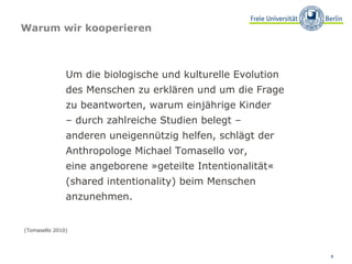 Warum wir kooperieren Um die biologische und kulturelle Evolution  des Menschen zu erklären und um die Frage  zu beantworten, warum einjährige Kinder  –  durch zahlreiche Studien belegt –  anderen uneigennützig helfen, schlägt der Anthropologe Michael Tomasello vor,  eine angeborene »geteilte Intentionalität« (shared intentionality) beim Menschen anzunehmen. (Tomasello 2010) 