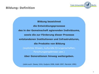 Bildung: Definition Bildung bezeichnet  die Entwicklungsprozesse  des in der Gemeinschaft agierenden Individuums,  sowie die zur Förderung dieser Prozesse  entstandenen Institutionen und Infrastrukturen,  die Produkte von Bildung (explizites Wissen, kulturelle Errungenschaften,  Forschungsergebnisse usw.)  über Generationen hinweg weitergeben.  (siehe auch: Dewey 1916, Gudjons 2008, Klafki 2007, Marotzki 1990)  