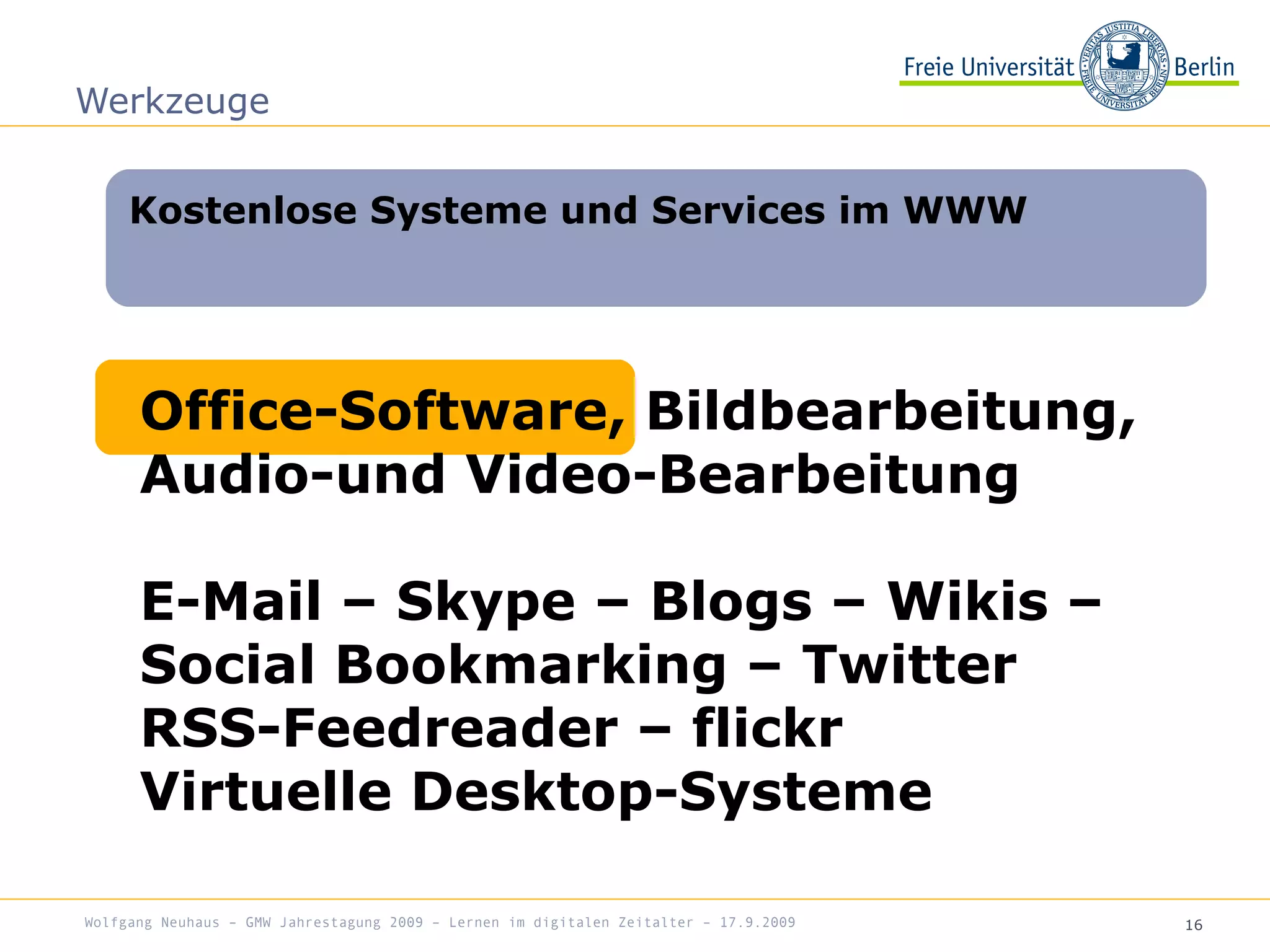 16
Kostenlose Systeme und Services im WWW
Werkzeuge
Office-Software, Bildbearbeitung,
Audio-und Video-Bearbeitung
E-Mail – Skype – Blogs – Wikis –
Social Bookmarking – Twitter
RSS-Feedreader – flickr
Virtuelle Desktop-Systeme
Wolfgang Neuhaus – GMW Jahrestagung 2009 – Lernen im digitalen Zeitalter – 17.9.2009
 