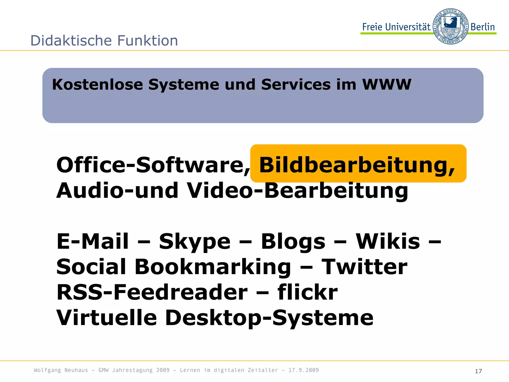 17
Kostenlose Systeme und Services im WWW
Didaktische Funktion
Office-Software, Bildbearbeitung,
Audio-und Video-Bearbeitung
E-Mail – Skype – Blogs – Wikis –
Social Bookmarking – Twitter
RSS-Feedreader – flickr
Virtuelle Desktop-Systeme
Wolfgang Neuhaus – GMW Jahrestagung 2009 – Lernen im digitalen Zeitalter – 17.9.2009
 