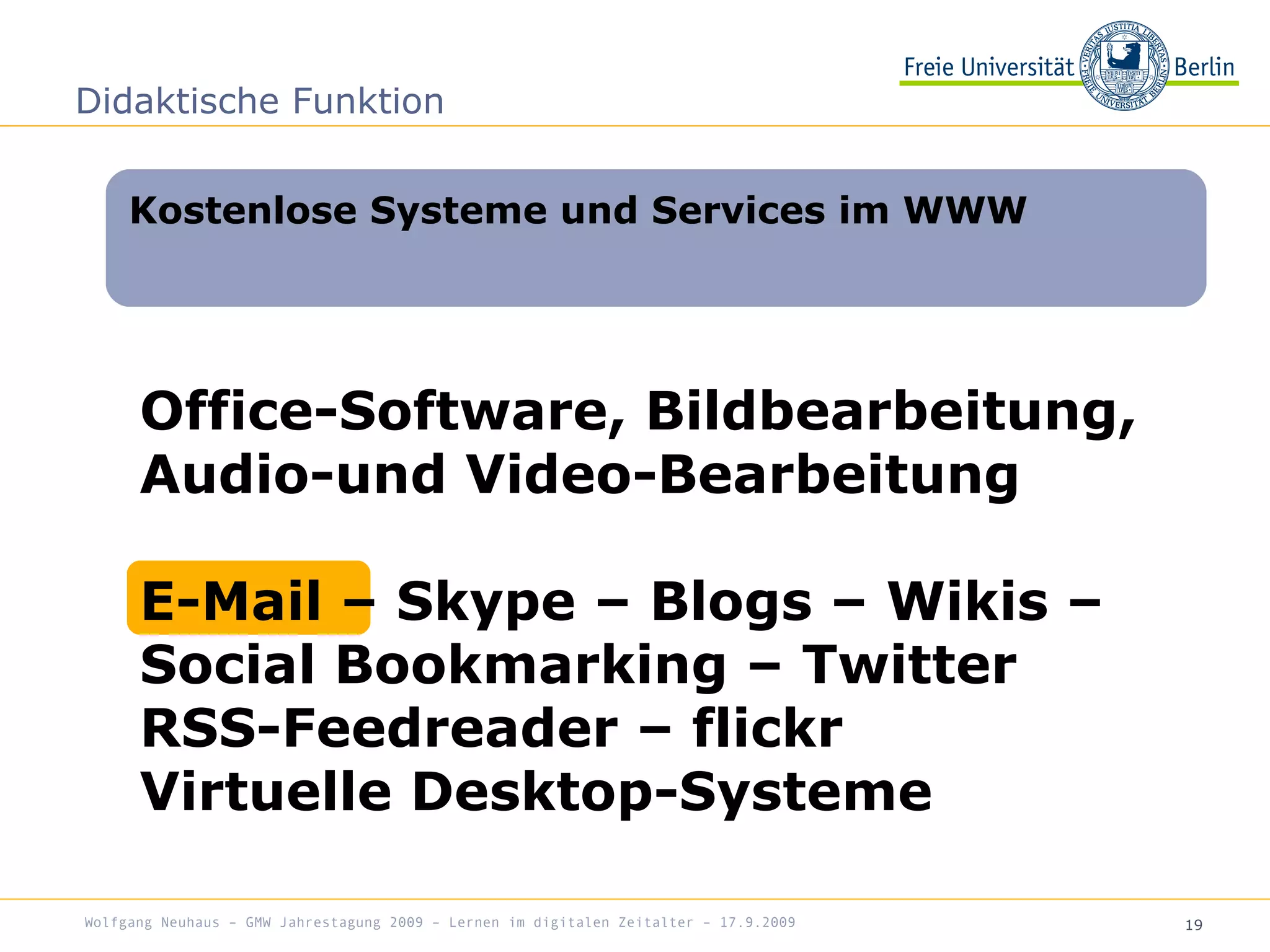 19
Kostenlose Systeme und Services im WWW
Didaktische Funktion
Office-Software, Bildbearbeitung,
Audio-und Video-Bearbeitung
E-Mail – Skype – Blogs – Wikis –
Social Bookmarking – Twitter
RSS-Feedreader – flickr
Virtuelle Desktop-Systeme
Wolfgang Neuhaus – GMW Jahrestagung 2009 – Lernen im digitalen Zeitalter – 17.9.2009
 