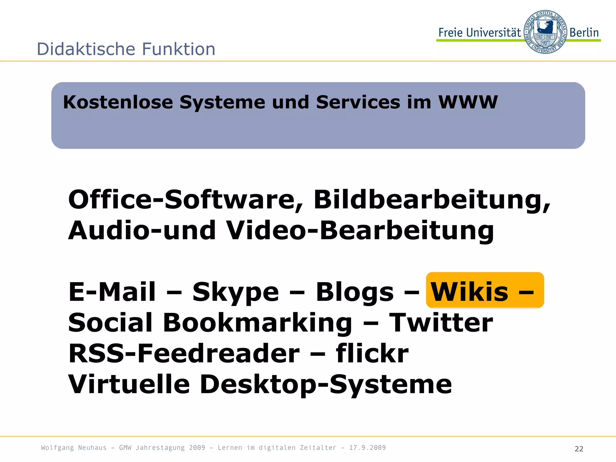 22
Office-Software, Bildbearbeitung,
Audio-und Video-Bearbeitung
E-Mail – Skype – Blogs – Wikis –
Social Bookmarking – Twitter
RSS-Feedreader – flickr
Virtuelle Desktop-Systeme
Kostenlose Systeme und Services im WWW
Didaktische Funktion
Wolfgang Neuhaus – GMW Jahrestagung 2009 – Lernen im digitalen Zeitalter – 17.9.2009
 