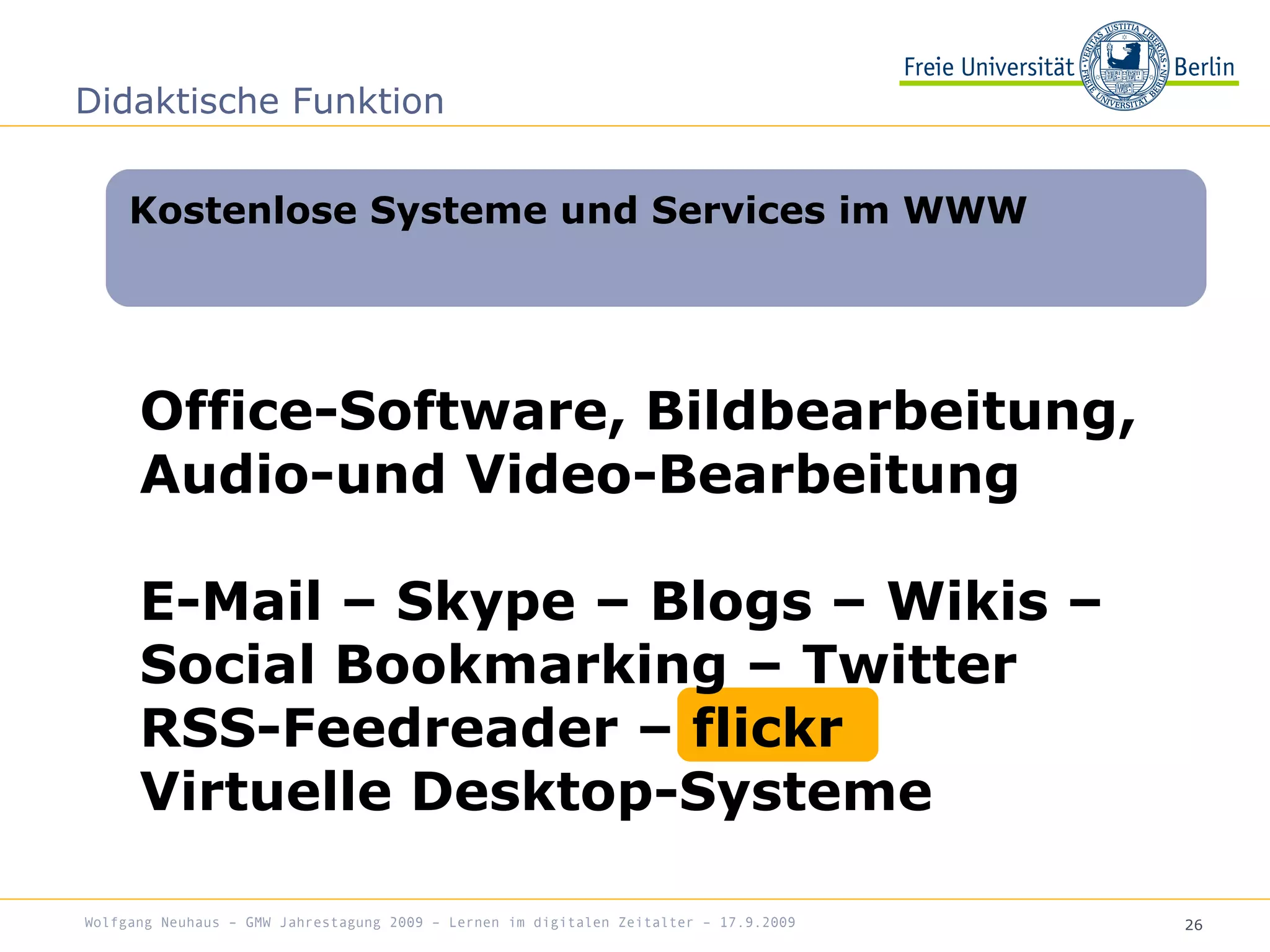 26
Office-Software, Bildbearbeitung,
Audio-und Video-Bearbeitung
E-Mail – Skype – Blogs – Wikis –
Social Bookmarking – Twitter
RSS-Feedreader – flickr
Virtuelle Desktop-Systeme
Kostenlose Systeme und Services im WWW
Didaktische Funktion
Wolfgang Neuhaus – GMW Jahrestagung 2009 – Lernen im digitalen Zeitalter – 17.9.2009
 