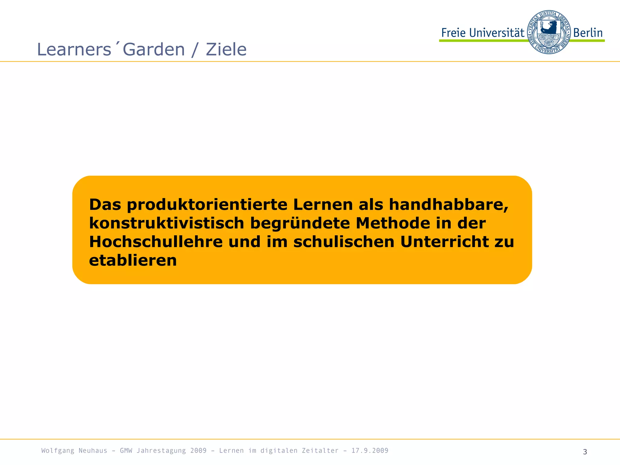 3
Learners´Garden / Ziele
Wolfgang Neuhaus – GMW Jahrestagung 2009 – Lernen im digitalen Zeitalter – 17.9.2009
Das produktorientierte Lernen als handhabbare,
konstruktivistisch begründete Methode in der
Hochschullehre und im schulischen Unterricht zu
etablieren
 