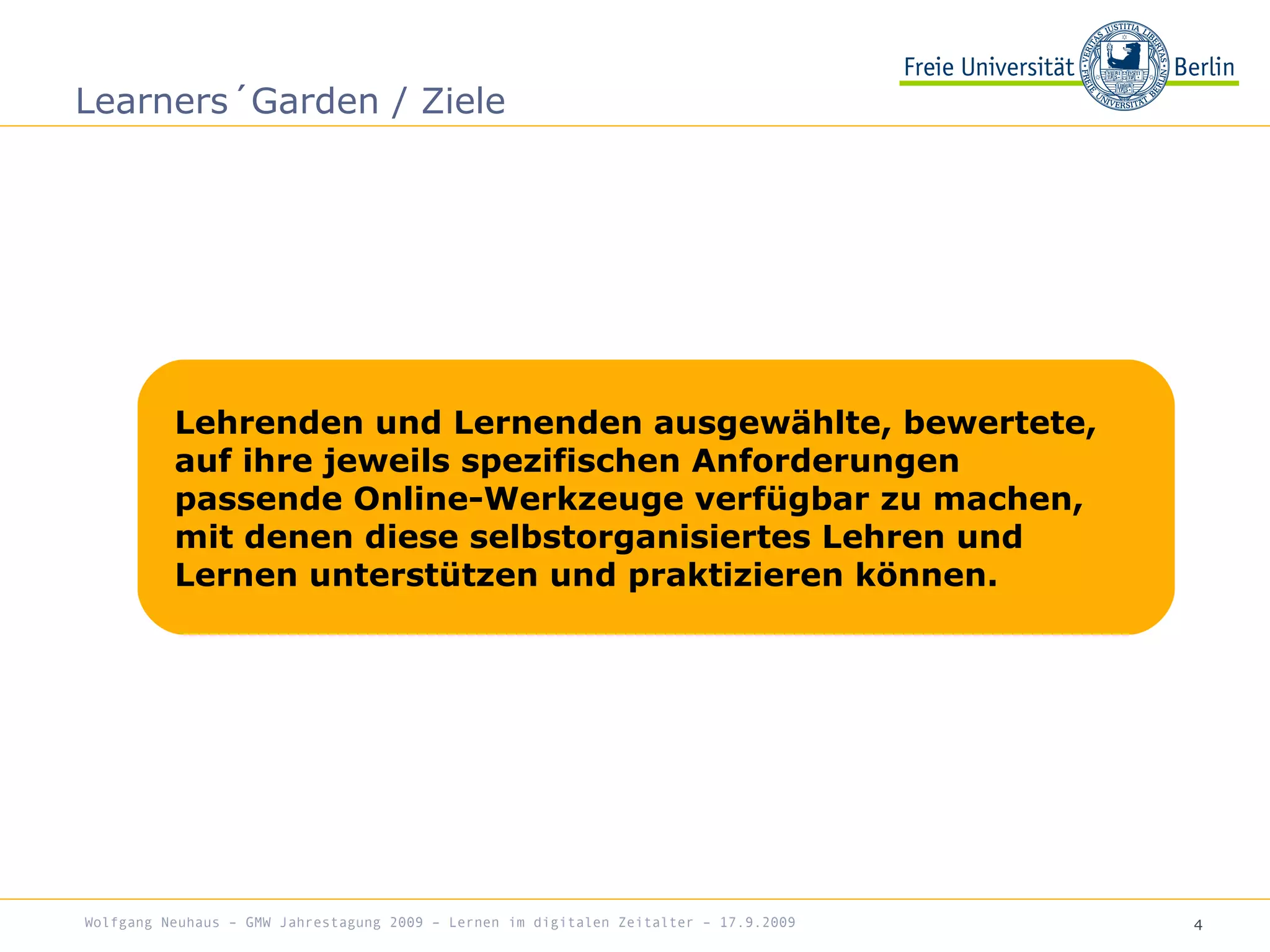 4
Learners´Garden / Ziele
Wolfgang Neuhaus – GMW Jahrestagung 2009 – Lernen im digitalen Zeitalter – 17.9.2009
Lehrenden und Lernenden ausgewählte, bewertete,
auf ihre jeweils spezifischen Anforderungen
passende Online-Werkzeuge verfügbar zu machen,
mit denen diese selbstorganisiertes Lehren und
Lernen unterstützen und praktizieren können.
 