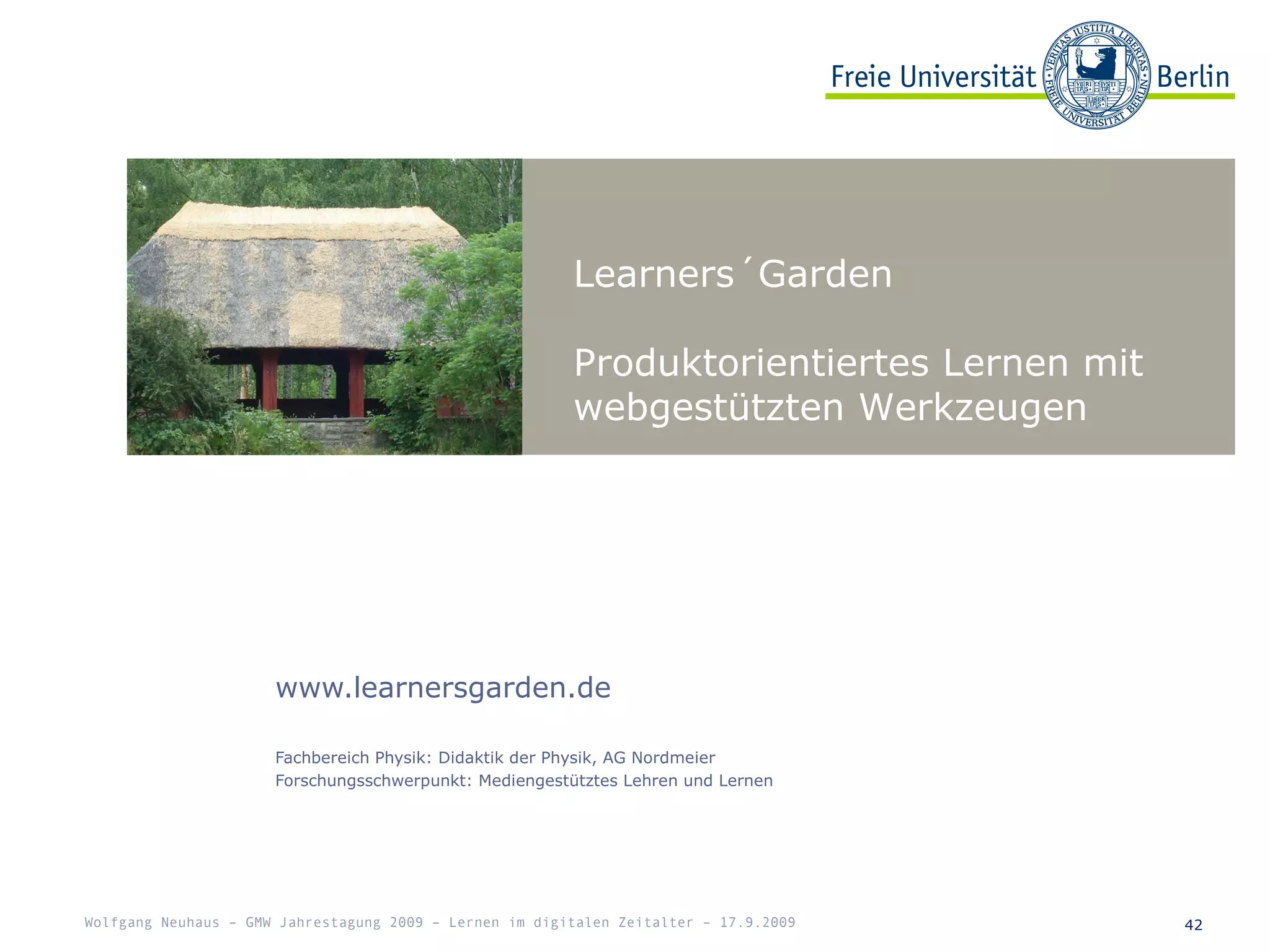 Learners´Garden
Produktorientiertes Lernen mit
webgestützten Werkzeugen
42
www.learnersgarden.de
Fachbereich Physik: Didaktik der Physik, AG Nordmeier
Forschungsschwerpunkt: Mediengestütztes Lehren und Lernen
Wolfgang Neuhaus – GMW Jahrestagung 2009 – Lernen im digitalen Zeitalter – 17.9.2009
 