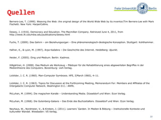 Berners-Lee, T. (1999). Weaving the Web: the original design of the World Wide Web by its inventor/Tim Berners-Lee with Mark Fischetti. New York: HarperCollins.  Dewey, J. (1916). Democracy and Education. The Macmillan Company. Retrieved June 4, 2011, from  http://www.ilt.columbia.edu/publications/dewey.html Fuchs, T. (2009). Das Gehirn – ein Beziehungsorgan – Eine phänomenologisch-ökologische Konzeption. Stuttgart: Kohlhammer. Hafner, K., & Lyon, M. (1997). Arpa Kadabra – Die Geschichte des Internet. Heidelberg: dpunkt. Heider, F. (2005). Ding und Medium. Berlin: Kadmos. Hillgärtner, H. (2008). Das Medium als Werkzeug – Plädoyer für die Rehabilitierung eines abgewerteten Begriffes in der Medientheorie des Computers. Boizenburg: vwh-Verlag.  Licklider, J. C. R. (1960). Man-Computer Symbiosis. HFE, I(March 1960), 4–11.  Licklider, J. C. R. (1963). Topics for Discussion at the Forthcoming Meeting, Memorandum For: Members and Affiliates of the Intergalactic Computer Network. Washington D.C.: ARPA.  McLuhan, M. (1994). Die magischen Kanäle – Understanding Media. Düsseldorf und Wien: Econ Verlag.  McLuhan, M. (1968). Die Gutenberg-Galaxis – Das Ende des Buchzeitalters. Düsseldorf und Wien: Econ Verlag.  Neuhaus, W., Nordmeier, V., & Kirstein, J. (2011). Learners´Garden. In Medien & Bildung – Institutionelle Kontexte und kultureller Wandel. Wiesbaden: VS Verlag. Quellen 