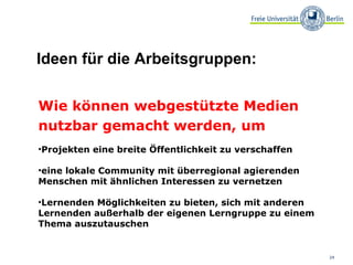 Wie können webgestützte Medien nutzbar gemacht werden, um Projekten eine breite Öffentlichkeit zu verschaffen eine lokale Community mit überregional agierenden Menschen mit ähnlichen Interessen zu vernetzen Lernenden Möglichkeiten zu bieten, sich mit anderen Lernenden außerhalb der eigenen Lerngruppe zu einem Thema auszutauschen Ideen für die Arbeitsgruppen: 