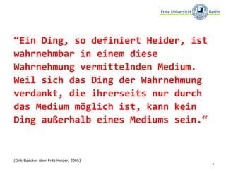 “ Ein Ding, so definiert Heider, ist wahrnehmbar in einem diese Wahrnehmung vermittelnden Medium. Weil sich das Ding der Wahrnehmung verdankt, die ihrerseits nur durch das Medium möglich ist, kann kein Ding außerhalb eines Mediums sein.“  (Dirk Baecker über Fritz Heider, 2005) 