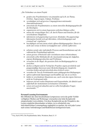 Web 2.0 und der Kampf der Begriffe                      Blog Mediendidaktik|2007
                  _________________________________________________________________________________



                  „Die Teilnehmer an einem Projekt

                      •   greifen eine Projektinitiative von jemandem auf (z.B. ein Thema,
                          Erlebnis, Tagesereignis, Faktum, Problem);
                      •   verständigen sich auf gewisse Umgangsformen miteinander
                          (Interaktionsformen);
                      •   entwickeln die Projektinitiative zu einem sinnvollen Betätigungsgebiet für
                          die Beteiligten;
                      •   organisieren sich in einem begrenzten zeitlichen Rahmen selbst;
                      •   nutzen die veranschlagte Zeit, z.B. durch Planen und Einteilen, für die
                          verschiedenen Tätigkeiten;
                      •   informieren sich gegenseitig in gewissen Abständen. Die gegenseitige
                          Information bezieht sich auf Aktivitäten, Arbeitsbedingungen und
                          eventuell auf –ergebnisse;
                      •   beschäftigen sich mit einem relativ offenen Betätigungsgebiet. Dieses ist
                          nicht zum voraus in kleine Lernaufgaben und –schritte aufbereitet;

                      •   arbeiten soziale oder individuelle Prozesse und Konstellationen auf, die
                          während des Projektablauf auftreten;
                      •   setzen gewisse Arbeitsziele oder vereinbaren einen Arbeitsrahmen;
                      •   entwickeln selbst Methoden für die Auseinandersetzung mit Aufgaben,
                          eigenen Betätigungswünschen und Problemen;
                      •   versuchen in der Regel, die gesetzten Ziele im Betätigungsgebiet zu
                          erreichen;
                      •   decken zu Beginn und im Verlauf des Projektes eigene persönliche und
                          gruppenmäßige Interessen unter Berücksichtigung des Ausgleichs
                          zwischen beiden auf und entwickeln diese kritisch weiter;
                      •   verstehen ihr Tun als Probehandeln unter pädagogischen Bedingungen;
                      •   spüren auftretende Spannungen und Konflikte auf, um sie zu lösen;
                      •   helfen in verschiedenen Situationen aus, auch wenn das eigene Interesse
                          nicht im Vordergrund steht;
                      •   befassen sich mit realen Situationen und Gegenständen, die ähnlich auch
                          außerhalb der momentanen Lernsituation vorkommen;
                      •   setzen sich auch mit aktuellen und sie selbst betreffenden Fragen
                          auseinander.“12


                  Personal Learning Environments
                  Die Offenheit der oben beschriebenen Lernprozesse sowie die große Vielfalt
                  verfügbarer Medien und Werkzeuge verursachen eine hohe Komplexität
                  entsprechender Lernvorhaben. Um diese Komplexität aus der Perspektive des
                  Lerners möglichst überschaubar zu halten, ist es erforderlich eine
                  individualisierbare Lernumgebung zugänglich zu machen, die sich jeder Lerner
                  nach seinen Anforderungen und Bedürfnissen konfigurieren kann.


12
     Frey, Karl (1993). Die Projektmethode. Beltz, Weinheim, Basel, S. 15


                                                      - 10 -

                  _________________________________________________________________________________
                  ID - 0407-1401        http://mediendidaktik.port07.de/docs/neuhaus_2007_04.pdf
 