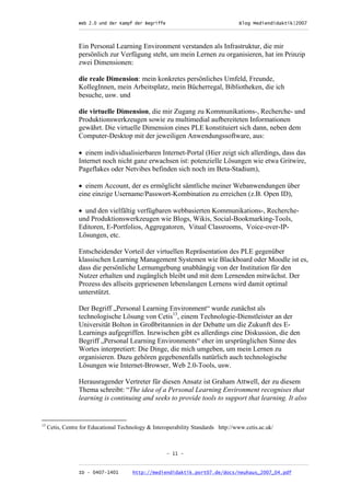 Web 2.0 und der Kampf der Begriffe                      Blog Mediendidaktik|2007
                  _________________________________________________________________________________



                  Ein Personal Learning Environment verstanden als Infrastruktur, die mir
                  persönlich zur Verfügung steht, um mein Lernen zu organisieren, hat im Prinzip
                  zwei Dimensionen:

                  die reale Dimension: mein konkretes persönliches Umfeld, Freunde,
                  KollegInnen, mein Arbeitsplatz, mein Bücherregal, Bibliotheken, die ich
                  besuche, usw. und

                  die virtuelle Dimension, die mir Zugang zu Kommunikations-, Recherche- und
                  Produktionswerkzeugen sowie zu multimedial aufbereiteten Informationen
                  gewährt. Die virtuelle Dimension eines PLE konstituiert sich dann, neben dem
                  Computer-Desktop mit der jeweiligen Anwendungssoftware, aus:

                  • einem individualisierbaren Internet-Portal (Hier zeigt sich allerdings, dass das
                  Internet noch nicht ganz erwachsen ist: potenzielle Lösungen wie etwa Gritwire,
                  Pageflakes oder Netvibes befinden sich noch im Beta-Stadium),

                  • einem Account, der es ermöglicht sämtliche meiner Webanwendungen über
                  eine einzige Username/Passwort-Kombination zu erreichen (z.B. Open ID),

                  • und den vielfältig verfügbaren webbasierten Kommunikations-, Recherche-
                  und Produktionswerkzeugen wie Blogs, Wikis, Social-Bookmarking-Tools,
                  Editoren, E-Portfolios, Aggregatoren, Vitual Classrooms, Voice-over-IP-
                  Lösungen, etc.

                  Entscheidender Vorteil der virtuellen Repräsentation des PLE gegenüber
                  klassischen Learning Management Systemen wie Blackboard oder Moodle ist es,
                  dass die persönliche Lernumgebung unabhängig von der Institution für den
                  Nutzer erhalten und zugänglich bleibt und mit dem Lernenden mitwächst. Der
                  Prozess des allseits gepriesenen lebenslangen Lernens wird damit optimal
                  unterstützt.

                  Der Begriff „Personal Learning Environment“ wurde zunächst als
                  technologische Lösung von Cetis13, einem Technologie-Dienstleister an der
                  Universität Bolton in Großbritannien in der Debatte um die Zukunft des E-
                  Learnings aufgegriffen. Inzwischen gibt es allerdings eine Diskussion, die den
                  Begriff „Personal Learning Environments“ eher im ursprünglichen Sinne des
                  Wortes interpretiert: Die Dinge, die mich umgeben, um mein Lernen zu
                  organisieren. Dazu gehören gegebenenfalls natürlich auch technologische
                  Lösungen wie Internet-Browser, Web 2.0-Tools, usw.

                  Herausragender Vertreter für diesen Ansatz ist Graham Attwell, der zu diesem
                  Thema schreibt: “The idea of a Personal Learning Environment recognises that
                  learning is continuing and seeks to provide tools to support that learning. It also


13
     Cetis, Centre for Educational Technology & Interoperability Standards http://www.cetis.ac.uk/



                                                      - 11 -

                  _________________________________________________________________________________
                  ID - 0407-1401        http://mediendidaktik.port07.de/docs/neuhaus_2007_04.pdf
 