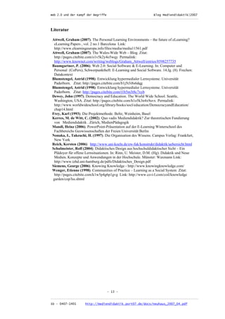 Web 2.0 und der Kampf der Begriffe                      Blog Mediendidaktik|2007
_________________________________________________________________________________



Literatur

Attwell, Graham (2007). The Personal Learning Environments – the future of eLearning?
 eLearning Papers , vol. 2 no.1 Barcelona Link:
 http://www.elearningeuropa.info/files/media/media11561.pdf
Attwell, Graham (2007). The Wales-Wide Web – Blog. Zitat:
 http://pages.citebite.com/o1v5k2y4o5wqy Permalink:
 http://www.knownet.com/writing/weblogs/Graham_Attwell/entries/8598257735
Baumgartner, P. (2006). Web 2.0: Social Software & E-Learning. In: Computer und
 Personal (CoPers), Schwerpunktheft: E-Learning und Social Software. 14.Jg. (8). Frechen:
 Datakontext
Blumstengel, Astrid (1998). Entwicklung hypermedialer Lernsysteme. Universität
 Paderborn. Zitat: http://pages.citebite.com/b1j5t3i8s6dqg
Blumstengel, Astrid (1998). Entwicklung hypermedialer Lernsysteme. Universität
 Paderborn. Zitat: http://pages.citebite.com/t1b5m3t8c7xyb
Dewey, John (1997). Democracy and Education. The World Wide School. Seattle,
 Washington, USA. Zitat: http://pages.citebite.com/h1o5k3n4x9uvx Permalink:
 http://www.worldwideschool.org/library/books/socl/education/DemocracyandEducation/
 chap14.html
Frey, Karl (1993). Die Projektmethode. Beltz, Weinheim, Basel
Kerres, M. de Witt, C. (2002). Quo vadis Mediendidaktik? Zur theoretischen Fundierung
 von Mediendidaktik . Zürich, MedienPädagogik
Mandl, Heinz (2006). PowerPoint-Präsentation auf der E-Learning Winterschool des
 Fachbereichs Geowissenschaften der Freien Universität Berlin
Nonaka, I., Takeuchi, H. (1997). Die Organisation des Wissens. Campus Verlag: Frankfurt,
 New York
Reich, Kersten (2006) http://www.uni-koeln.de/ew-fak/konstrukt/didaktik/uebersicht.html
Schulmeister, Rolf (2004). Didaktisches Design aus hochschuldidaktischer Sicht – Ein
 Plädoyer für offene Lernsituationen. In: Rinn, U. Meister, D.M. (Hg). Didaktik und Neue
 Medien. Konzepte und Anwendungen in der Hochschule. Münster: Waxmann Link:
 http://www.izhd.uni-hamburg.de/pdfs/Didaktisches_Design.pdf
Siemens, George (2006). Knowing Knowledge - http://www.knowingknowledge.com/
Wenger, Etienne (1998). Communities of Practice – Learning as a Social System Zitat:
 http://pages.citebite.com/k1w5p4g6p1gvg Link: http://www.co-i-l.com/coil/knowledge
garden/cop/lss.shtml




                                  - 13 -

_________________________________________________________________________________
ID - 0407-1401      http://mediendidaktik.port07.de/docs/neuhaus_2007_04.pdf
 