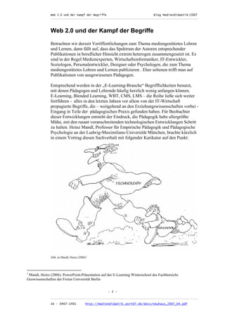 Web 2.0 und der Kampf der Begriffe                      Blog Mediendidaktik|2007
              _________________________________________________________________________________



              Web 2.0 und der Kampf der Begriffe

              Betrachten wir derzeit Veröffentlichungen zum Thema mediengestütztes Lehren
              und Lernen, dann fällt auf, dass das Spektrum der Autoren entsprechender
              Publikationen in beruflicher Hinsicht extrem heterogen zusammengesetzt ist. Es
              sind in der Regel Medienexperten, Wirtschaftsinformatiker, IT-Entwickler,
              Soziologen, Personalentwickler, Designer oder Psychologen, die zum Thema
              mediengestütztes Lehren und Lernen publizieren . Eher seltenen trifft man auf
              Publikationen von ausgewiesenen Pädagogen.

              Entsprechend werden in der „E-Learning-Branche“ Begrifflichkeiten benutzt,
              mit denen Pädagogen und Lehrende häufig herzlich wenig anfangen können.
              E-Learning, Blended Learning, WBT, CMS, LMS – die Reihe ließe sich weiter
              fortführen - alles in den letzten Jahren vor allem von der IT-Wirtschaft
              propagierte Begriffe, die – weitgehend an den Erziehungswissenschaften vorbei -
              Eingang in Teile der pädagogischen Praxis gefunden haben. Für Beobachter
              dieser Entwicklungen entsteht der Eindruck, die Pädagogik habe allergrößte
              Mühe, mit den rasant voranschreitenden technologischen Entwicklungen Schritt
              zu halten. Heinz Mandl, Professor für Empirische Pädagogik und Pädagogische
              Psychologie an der Ludwig-Maximilians-Universität München, brachte kürzlich
              in einem Vortrag diesen Sachverhalt mit folgender Karikatur auf den Punkt:




              Abb. in Mandl, Heinz (2006)1




1
 Mandl, Heinz (2006). PowerPoint-Präsentation auf der E-Learning Winterschool des Fachbereichs
Geowissenschaften der Freien Universität Berlin


                                                    - 2 -

              _________________________________________________________________________________
              ID - 0407-1401            http://mediendidaktik.port07.de/docs/neuhaus_2007_04.pdf
 