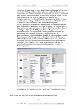 Web 2.0 und der Kampf der Begriffe                      Blog Mediendidaktik|2007
                 _________________________________________________________________________________



                 So treffend diese Karikatur im ersten Augenblick erscheinen mag, ruft sie doch
                 unmittelbar Widerspruch hervor. Denn spätestens mit dem Aufkommen des
                 sogenannten Web 2.0 hat sich spürbar etwas verändert. Der Internet-User ist jetzt
                 nicht mehr nur Konsument sondern auch Produzent von Publikationen. Die seit
                 Jahrzehnten propagierte vernetzte Kooperation in Wissens- und
                 Lerngemeinschaften wird plötzlich Realität. Heute stehen bei der Entwicklung
                 von Internet-Anwendungen die Nutzer und ihre spezifischen Bedürfnisse im
                 Vordergrund. Absolute Priorität haben intuitive Bedienung und
                 Nutzerfreundlichkeit der interaktiven Anwendungen. Aus pädagogischer Sicht
                 ist es die Perspektive des Lerners, die bei der Gestaltung von mediengestützten
                 Lehr- und Lernarrangements in den Mittelpunkt rückt. Und es sind vor allem die
                 vielfältigen Erfahrungen der Pädagogen, die diese Perspektive am besten
                 beleuchten können. Der lange gehütete Erfahrungsschatz an Methoden zur
                 Organisation von Kommunikations- und Gestaltungsprozessen in
                 unterschiedlichsten Lernkontexten kann nun auch für internetgestützte, verteilte
                 Lernarrangements fruchtbar gemacht werden. Stellvertretend für derartige
                 Methoden-Schätze sei auf den konstruktiven Methodenpool von Kersten Reich
                 verwiesen 2. Hier liegt exemplarisch eine Sammlung von vielfach bewährten
                 Lehr- und Lernmethoden vor, die Vorbild und Grundlage sein könnte für
                 zukünftige Kommunikationsszenarien in mediengestützten, verteilten
                 Lernarrangements.




                 Und hier dreht sich dann das Bild: Die Vielfalt und Vielschichtigkeit solcher


2
    Reich, Kersten (2006) http://www.uni-koeln.de/ew-fak/konstrukt/didaktik/uebersicht.html


                                                     - 3 -

                 _________________________________________________________________________________
                 ID - 0407-1401        http://mediendidaktik.port07.de/docs/neuhaus_2007_04.pdf
 