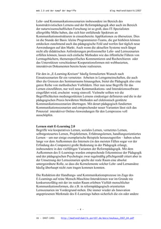 Web 2.0 und der Kampf der Begriffe                      Blog Mediendidaktik|2007
_________________________________________________________________________________



Lehr- und Kommunikationsszenarien insbesondere im Bereich des
konstruktivistischen Lernens und der Reformpädagogik aber auch im Bereich
der naturwissenschaftlichen Forschung ist so groß, dass IT-Spezialisten
allergrößte Mühe haben, das sich hier entfaltende Spektrum an
Kommunikationsstrukturen in einsatzbereite Applikationen zu übersetzen. Dies
ist die Stunde der Basis: kleine Programmierer-Teams, die gut hinhören können
entdecken zunehmend auch das pädagogische Feld und werfen fast täglich neue
Anwendungen auf den Markt. Auch wenn die aktuellen Systeme noch längst
nicht alle didaktischen Anforderungen professioneller Lehr- und Lernszenarien
erfüllen können, lassen sich einfache Methoden wie das öffentliche Führen von
Lerntagebüchern, themenspezifisches Kommentieren und Recherchieren oder
das Unterstützen verschiedener Kooperationsformen mit webbasierten,
interaktiven Dokumenten bereits heute realisieren.

Für den in „E-Learning-Kreisen“ häufig formulierten Wunsch nach
Einsatzszenarien für ein vernetztes Arbeiten in Lerngemeinschaften, die auch
über die Grenzen des Seminarraums hinausgehen, bietet die Pädagogik also eine
ganze Reihe von methodischen Vorbildern. Hier nun neue Begriffe für das
Lernen einzuführen, nur weil neue Kommunikations- und Interaktionssoftware
eingeführt wird, erscheint wenig sinnvoll. Vielmehr sollten wir die
Begrifflichkeiten mediengestützten Lernens eindeutiger definieren und die in der
pädagogischen Praxis bewährten Methoden auf elektronisch gestützte
Kommunikationsszenarien übertragen. Mit derart pädagogisch fundierten
Kommunikationsszenarien und entsprechender neuer Varianten lässt sich das
Potenzial interaktiver Online-Anwendungen für den Lernprozess voll
ausschöpfen.


Lernen statt E-Learning 2.0
Begriffe wie kooperatives Lernen, soziales Lernen, vernetztes Lernen,
selbstgesteuertes Lernen, Projektlernen, Erfahrungslernen, handlungsorientiertes
Lernen – um nur einige exemplarische Beispiele herauszugreifen – haben schon
lange vor dem Aufkommen des Internets (in den meisten Fällen sogar vor der
Erfindung des Computers) große Bedeutung in der Pädagogik erlangt,
insbesondere in den vielfältigen Varianten der Reformpädagogik. Mit dem
Aufkommen des E-Learnings wurden entsprechende Erkenntnisse der Pädagogik
und der pädagogischen Psychologie zwar regelmäßig pflichtgemäß zitiert aber in
der Umsetzung der Lernszenarien spielte der reale Raum eine absolut
untergeordnete Rolle, so dass die Kernelemente solcher Lehr- und Lernansätze
häufig überhaupt nicht zum tragen kommen konnten.

Die Reduktion der Handlungs- und Kommunikationsprozesse im Zuge des
E-Learnings auf reine Mensch-Maschine-Interaktionen war im Grunde nie
konkurrenzfähig mit der im realen Raum erlebten Vielfalt menschlicher
Kommunikationsformen, die z.B. in reformpädagogisch orientierten
Lernszenarien im Vordergrund stehen. Die immer wieder als Innovation
angepriesenen Merkmale des E-Learnings haben sicherlich die ein oder andere



                               - 4 -

_________________________________________________________________________________
ID - 0407-1401    http://mediendidaktik.port07.de/docs/neuhaus_2007_04.pdf
 