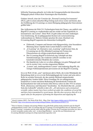 Web 2.0 und der Kampf der Begriffe                      Blog Mediendidaktik|2007
               _________________________________________________________________________________



               hilfreiche Neuerung gebracht, im Lichte der Errungenschaften der klassischen
               Pädagogik jedoch wirken diese Neuerungen eher bescheiden.

               Graham Attwell, einer der Vorreiter der „Personal Learning Environments“
               (PLE), geht in einem aktuellen Blog-Eintrag noch etwas weiter und betont, dass
               die Einführung des E-Learnings zu einem Rückgang pädagogischer Innovationen
               geführt habe 3.

               Das Aufkommen der Web 2.0 -Technologien bietet die Chance, uns endlich vom
               Begriff E-Learning zu verabschieden und uns wieder auf das Eigentliche zu
               konzentrieren: das Lernen4. Denn Web 2.0 geht einher mit einer eindeutigen
               User-Zentrierung, die im pädagogischen Kontext als Lernerzentrierung
               wahrzunehmen ist. Mehrere Gründe sprechen für einen Abschied vom
               E-Learning-Begriff zugunsten des klassischen Lernbegriffs:

                   •    Elektronik, Computer und Internet sind allgegenwärtig, einer besonderen
                        Betonung dieser Aspekte beim Lernen bedarf es nicht mehr.
                   •    „E-Learning“ als Alternative zum „Learning“ ergibt keinen Sinn, da
                        E-Learning nur als Mix (Blended Learning) mit Formen des
                        Präsenzlernens als erfolgsversprechend angesehen wird.
                   •    Der E-Learning-Begriff ist historisch eng verknüpft mit dem
                        Instruktionsdesign, das wiederum schlecht vereinbar ist mit
                        konstruktivistischen Modellen des Lernens.
                   •    Die Qualität der Lehre ist vor allem abhängig von guter Pädagogik und
                        erst in zweiter Linie von den eingesetzten Medien.
                   •    „Lernen“ und „mediengestütztes Lernen“ sind eindeutige Begriffe, die
                        weniger Fehlinterpretationen provozieren als der Begriff E-Learning.

               Ist es im Web 2.0 der „user“ und dessen aktive Rolle, die in den Mittelpunkt der
               Betrachtung rückt so ist es in der Reformpädagogik der Lerner und seine aktive
               Rolle im sozialen Netzwerk, der das zentrale Merkmal entsprechender
               pädagogischer Ansätze bildet. Diese Grundlage für ein selbstgesteuertes,
               kooperatives Lernen und deren Bedeutung für demokratische Formen der
               Kommunikation hat wohl am besten John Dewey schon im Jahr 1915 in seinem
               Werk „Democracy und Education“ beschrieben. Im Abschnitt über die „soziale
               Seite des Lehrstoffs“ schreibt er dort z.B.: „All information and systematized
               scientific subject matter have been worked out under the conditions of social life
               and have been transmitted by social means. But this does not prove that all is of
               equal value for the purposes of forming the disposition and supplying the

3
 Attwell, Graham (2007). The Wales-Wide Web – Blog. Zitat: http://pages.citebite.com/o1v5k2y4o5wqy
Permalink: http://www.knownet.com/writing/weblogs/Graham_Attwell/entries/8598257735
4
 Dort wo Internet, Computer und sonstige Medien eine große Rolle spielen macht sicherlich auch der Begriff
„mediengestütztes Lernen“ Sinn. E-Learning oder gar E-Learning 2.0 wird begrifflich eher als Alternative zum
Begriff „Learning“ verstanden und das sehen selbst die großen Vorreiter des E-Learnings inzwischen ein, dass es
so nicht verstanden werden sollte, weil – in deren Begrifflichkeit – nur der Mix aus Präsenzlernen und
E-Learning (Blended Learning) als erfolgversprechend angesehen wird.



                                                    - 5 -

               _________________________________________________________________________________
               ID - 0407-1401        http://mediendidaktik.port07.de/docs/neuhaus_2007_04.pdf
 