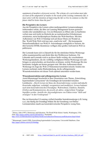 Web 2.0 und der Kampf der Begriffe                      Blog Mediendidaktik|2007
               _________________________________________________________________________________



               equipment of members of present society. The scheme of a curriculum must take
               account of the adaptation of studies to the needs of the existing community life; it
               must select with the intention of improving the life we live in common so that the
               future shall be better than the past.“5

               Die Perspektive des Lerners
               Aus der Perspektive des Lerners sehen mediengestützte Lernanwendungen
               insbesondere solche, die über ein Learning Management System gesteuert
               werden eher umständlich aus. Um ein Dokument zu öffnen oder zu bearbeiten
               verliert man sich leicht im Dickicht der an institutionellen Erfordernissen
               orientierten, meist hochkomplexen Struktur des Web-Interfaces. Mit dem
               Aufkommen von Web 2.0 kündigt sich auf dieser Ebene ein Wandel an.
               Das World Wide Web wird nun zum „read/write web“. Die konsequente
               Nutzerfreundlichkeit von Web2.0- Anwendungen ermöglicht es Nutzern, die
               über keinerlei HTML-Kenntnisse verfügen ohne großen Aufwand im Web zu
               publizieren.

               Der Lernende kann sich in Zukunft die für ihn nützlichen Online-Werkzeuge
               selbst zusammenstellen und direkt über den Webbrowser bedienen. Für
               Lehrende und Lernende wird es an dieser Stelle wichtig, die verschiedenen
               Werkzeugcharaktere, die die vielfältig verfügbaren Online-Werkzeuge mit sich
               bringen zu unterscheiden, um beurteilen zu können, welche Werkzeuge für eine
               bestimmte Aufgabe am besten geeignet sind. Mit dem Aufkommen dieser
               Werkzeuge im Zuge des Web 2.0 bekommen konstruktivistische Ansätze des
               Lernens nochmals starke Rückendeckung, da die selbstgesteuerte
               Wissenskonstruktion mit diesen Tools optimal unterstützt werden kann.

               Wissenskonstruktion und selbstgesteuertes Lernen
               Astrid Blumstengel beschreibt in ihrer Dissertation zum Thema „Entwicklung
               hypermedialer Lernsysteme“ die Grundlagen der konstruktivistischen
               Lerntheorie: „Durch Lernen im Sinne des Konstruktivismus werden individuelle
               Konstrukte aufgebaut, verknüpft, reorganisiert und modifiziert. Lernen bedeutet
               nach dem konstruktivistischen Paradigma: Wahrnehmen, Erfahren, Handeln,
               Erleben und Kommunizieren, die jeweils als aktive, zielgerichtete Vorgänge
               begriffen werden. Anstelle des Auswendiglernens von Fakten treten "skills and
               strategies" in den Vordergrund.“ 6

               Das im klassischen E-Learning vielfach bemühte Instruktionsdesign (z.B. Issing
               u.a.), das häufig die Grundlage bildete für die Gestaltung von Online-
               Lernmaterialien macht aus konstruktivistischer Perspektive wenig Sinn.


5
 Dewey, John (1997). Democracy and Education. The World Wide School. Seattle, Washington, USA.
Zitat: http://pages.citebite.com/h1o5k3n4x9uvx Permalink:
http://www.worldwideschool.org/library/books/socl/education/DemocracyandEducation/chap14.html
6
 Blumstengel, Astrid (1998). Entwicklung hypermedialer Lernsysteme. Universität Paderborn. Zitat:
http://pages.citebite.com/b1j5t3i8s6dqg



                                                   - 6 -

               _________________________________________________________________________________
               ID - 0407-1401        http://mediendidaktik.port07.de/docs/neuhaus_2007_04.pdf
 