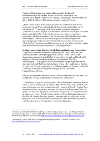 Web 2.0 und der Kampf der Begriffe                      Blog Mediendidaktik|2007
               _________________________________________________________________________________



               Flechsig, Schulmeister7 und andere plädieren dafür, den Begriff
               Instruktionsdesign aufzugeben für den der realen Lernsituation eher
               angemessenen Begriff „Didaktisches Design“, der genügend Raum lässt für die
               aktive Rolle des Lerners. Blumstengel schreibt zu diesem Thema:

               „Wenn Lernen primär durch das Individuum und nicht durch die Umwelt
               bestimmt wird und Wissen als individuelle Konstruktion aufgefaßt wird, ist
               Instruktion als "Vermittlung von Wissen" streng genommen unmöglich.
               Zumindest ist es nicht möglich, eine bestimmte Instruktion zu schaffen, die direkt
               dafür sorgt, daß die Lernenden nach einer gewissen Zeit ein bestimmtes
               erwünschtes Verhalten aufweisen. Die Lernprozesse sind individuell und nicht
               vorhersagbar. Damit ist es auch nicht möglich, eine Lehrstrategie oder
               Darstellungsweise zu finden, die "optimales" Lernen sichert, wie es bei der
               "Task Analysis" im Instructional Design angestrebt wird. Konstruktivisten stehen
               dem Instructional Design entsprechend kritisch gegenüber8.“

               Seminarraumgrenzen überschreitende Kommunikation und Kooperation
               Lernprozesse haben vor allem dann nachhaltige Wirkung – auch dies eine
               zentrale Erkenntnis reformpädagogischer Ansätze – wenn Lernen in der
               Auseinandersetzung mit tatsächlichen Ereignissen in Umwelt und Gesellschaft
               stattfindet. Die Kommunikationsmöglichkeiten aktueller Web 2.0 –
               Anwendungen (z.B. Blogs und Wikis) eröffnen hier einige Möglichkeiten mit
               Akteuren auch außerhalb von Seminarraum, Schule oder Hochschule in Kontakt
               zu treten, um Themen zu bearbeiten, zu diskutieren oder gar Teams zu bilden mit
               Lernenden an anderen Bildungseinrichtungen, die an verwandten
               Fragestellungen arbeiten.

               Eine gut dokumentierte Methode solche Teams zu bilden sind die von Jean Lave
               und Etienne Wenger beschriebenen „Communities of Practice“.

               “Communities of practice are everywhere. We all belong to a number of them–at
               work, at school, at home, in our hobbies. Some have a name, some don't. We are
               core members of some and we belong to others more peripherally. You may be a
               member of a band, or you may just come to rehearsals to hang around with the
               group. You may lead a group of consultants who specialize in elecommunication
               strategies, or you may just stay in touch to keep informed about developments in
               the field. Or you may have just joined a community and are still trying to find
               your place in it. Whatever form our participation takes, most of us are familiar
               with the experience of belonging to a community of practice.




7
 Schulmeister, Rolf (2004). Didaktisches Design aus hochschuldidaktischer Sicht – Ein Plädoyer für offene
Lernsituationen. In: Rinn, U. Meister, D.M. (Hg). Didaktik und Neue Medien. Konzepte und Anwendungen in
der Hochschule. Münster: Waxmann Link: http://www.izhd.uni-hamburg.de/pdfs/Didaktisches_Design.pdf
8
 Blumstengel, Astrid (1998). Entwicklung hypermedialer Lernsysteme. Universität Paderborn. Zitat:
http://pages.citebite.com/t1b5m3t8c7xyb



                                                   - 7 -

               _________________________________________________________________________________
               ID - 0407-1401        http://mediendidaktik.port07.de/docs/neuhaus_2007_04.pdf
 