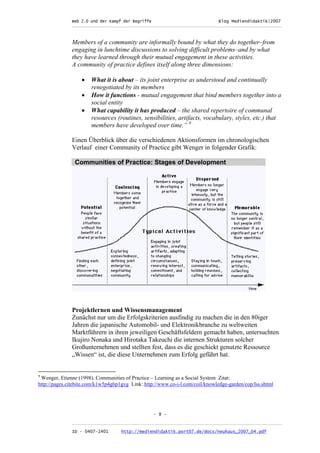 Web 2.0 und der Kampf der Begriffe                      Blog Mediendidaktik|2007
              _________________________________________________________________________________



              Members of a community are informally bound by what they do together–from
              engaging in lunchtime discussions to solving difficult problems–and by what
              they have learned through their mutual engagement in these activities.
              A community of practice defines itself along three dimensions:

                   •   What it is about – its joint enterprise as understood and continually
                       renegotiated by its members
                   •   How it functions - mutual engagement that bind members together into a
                       social entity
                   •   What capability it has produced – the shared repertoire of communal
                       resources (routines, sensibilities, artifacts, vocabulary, styles, etc.) that
                       members have developed over time.” 9

              Einen Überblick über die verschiedenen Aktionsformen im chronologischen
              Verlauf einer Community of Practice gibt Wenger in folgender Grafik:

                Communities of Practice: Stages of Development




              Projektlernen und Wissensmanagement
              Zunächst nur um die Erfolgskriterien ausfindig zu machen die in den 80iger
              Jahren die japanische Automobil- und Elektronikbranche zu weltweiten
              Marktführern in ihren jeweiligen Geschäftsfeldern gemacht haben, untersuchten
              Ikujiro Nonaka und Hirotaka Takeuchi die internen Strukturen solcher
              Großunternehmen und stellten fest, dass es die geschickt genutzte Ressource
              „Wissen“ ist, die diese Unternehmen zum Erfolg geführt hat.


9
 Wenger, Etienne (1998). Communities of Practice – Learning as a Social System Zitat:
http://pages.citebite.com/k1w5p4g6p1gvg Link: http://www.co-i-l.com/coil/knowledge-garden/cop/lss.shtml




                                                  - 8 -

              _________________________________________________________________________________
              ID - 0407-1401        http://mediendidaktik.port07.de/docs/neuhaus_2007_04.pdf
 