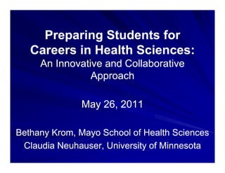 Preparing Students for
     P      i  St d t f
   Careers in Health Sciences:
     An Innovative and Collaborative
                Approach

              May 26, 2011

Bethany Krom, Mayo School of Health Sciences
 Claudia Neuhauser, University of Minnesota
 