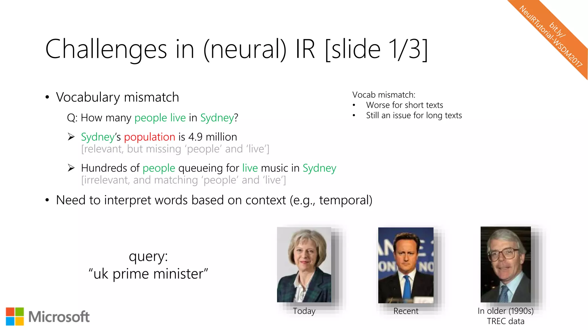 Challenges in (neural) IR [slide 1/3]
• Vocabulary mismatch
Q: How many people live in Sydney?
 Sydney’s population is 4.9 million
[relevant, but missing ‘people’ and ‘live’]
 Hundreds of people queueing for live music in Sydney
[irrelevant, and matching ‘people’ and ‘live’]
• Need to interpret words based on context (e.g., temporal)
Today Recent In older (1990s)
TREC data
query:
“uk prime minister”
Vocab mismatch:
• Worse for short texts
• Still an issue for long texts
 