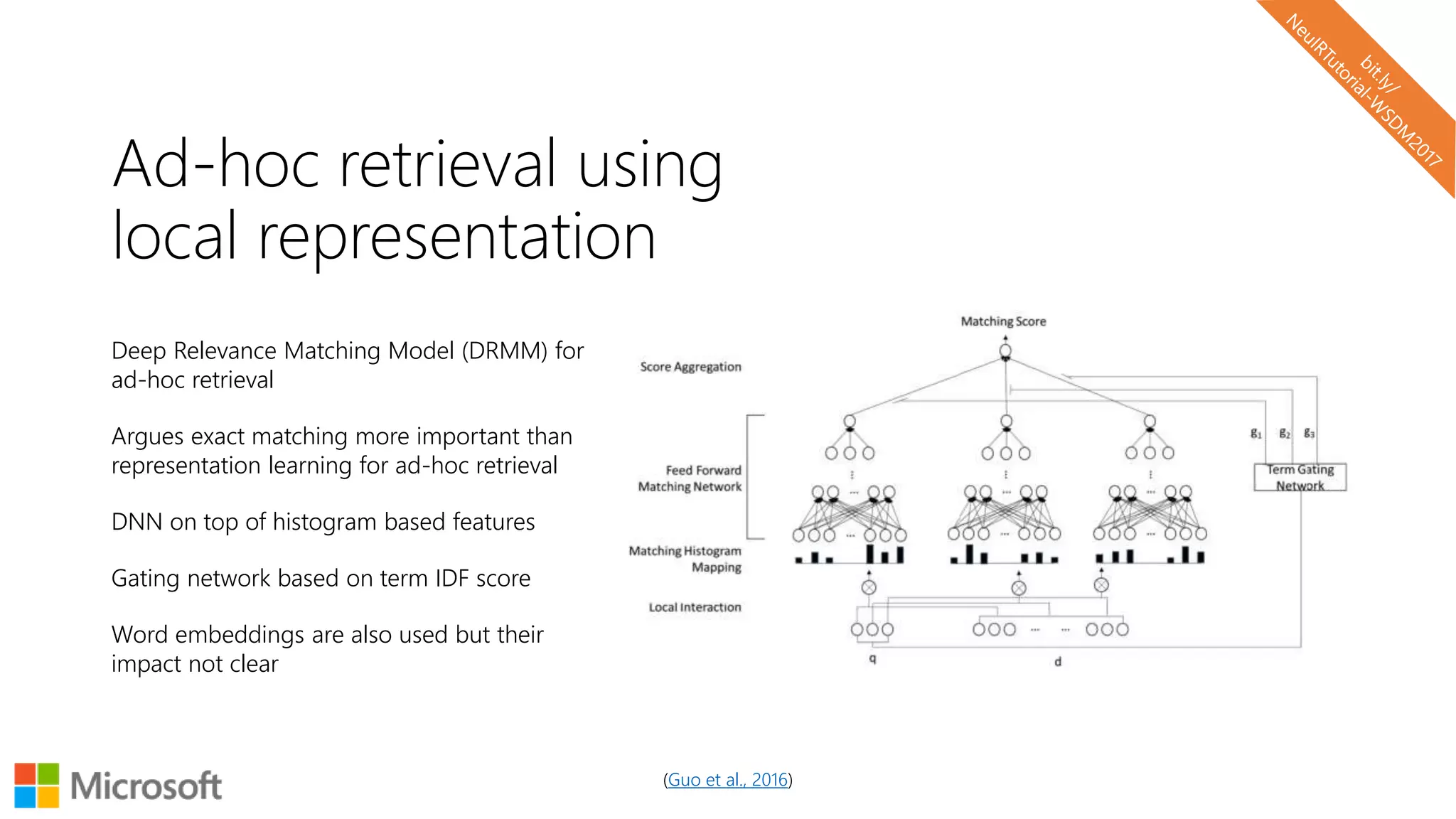 Ad-hoc retrieval using
local representation
Deep Relevance Matching Model (DRMM) for
ad-hoc retrieval
Argues exact matching more important than
representation learning for ad-hoc retrieval
DNN on top of histogram based features
Gating network based on term IDF score
Word embeddings are also used but their
impact not clear
(Guo et al., 2016)
 
