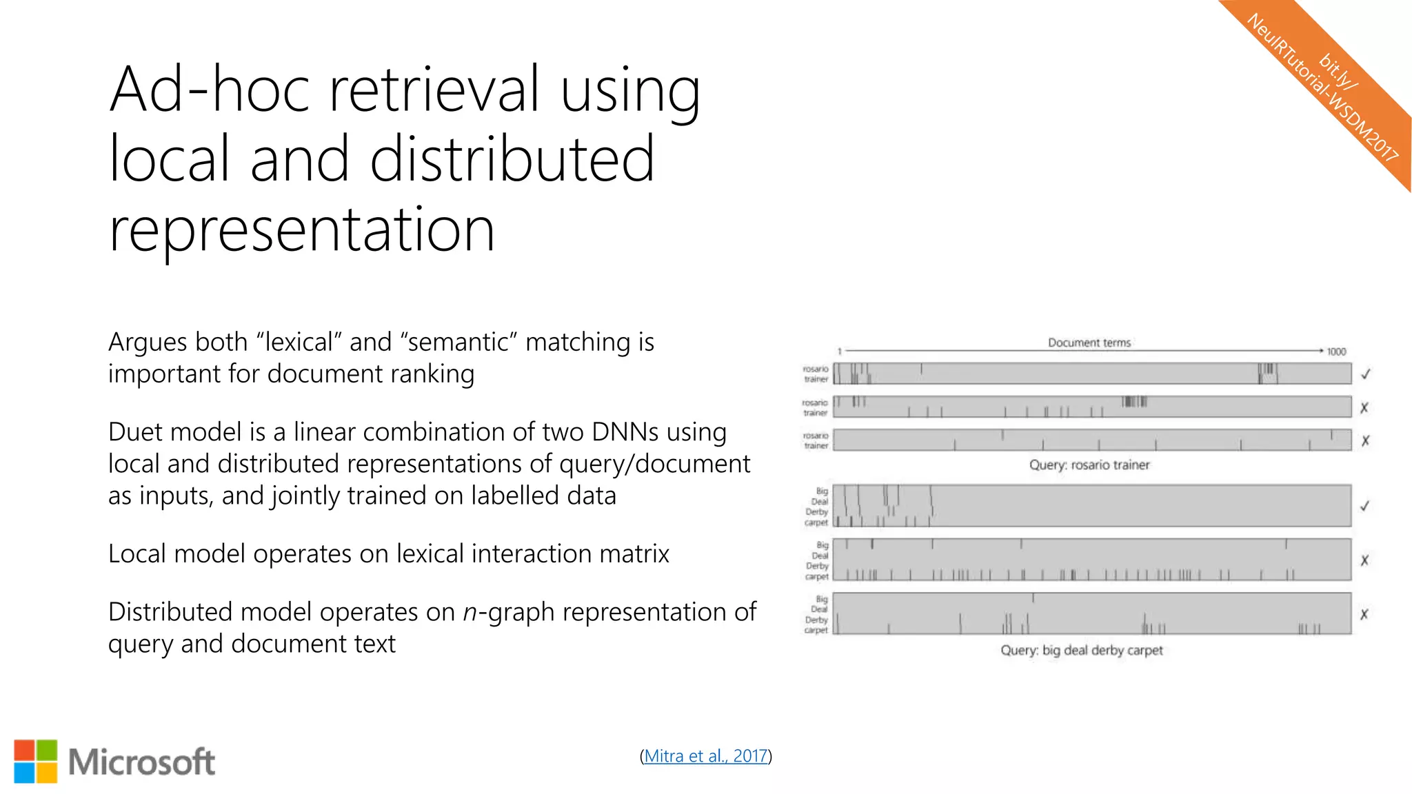 (Mitra et al., 2017)
Ad-hoc retrieval using
local and distributed
representation
Argues both “lexical” and “semantic” matching is
important for document ranking
Duet model is a linear combination of two DNNs using
local and distributed representations of query/document
as inputs, and jointly trained on labelled data
Local model operates on lexical interaction matrix
Distributed model operates on n-graph representation of
query and document text
 