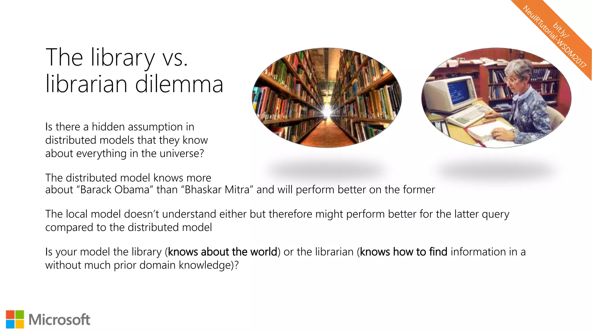 The library vs.
librarian dilemma
Is there a hidden assumption in
distributed models that they know
about everything in the universe?
The distributed model knows more
about “Barack Obama” than “Bhaskar Mitra” and will perform better on the former
The local model doesn’t understand either but therefore might perform better for the latter query
compared to the distributed model
Is your model the library (knows about the world) or the librarian (knows how to find information in a
without much prior domain knowledge)?
 