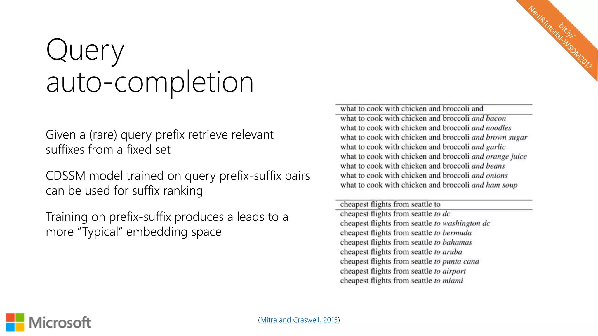 Query
auto-completion
Given a (rare) query prefix retrieve relevant
suffixes from a fixed set
CDSSM model trained on query prefix-suffix pairs
can be used for suffix ranking
Training on prefix-suffix produces a leads to a
more “Typical” embedding space
(Mitra and Craswell, 2015)
 