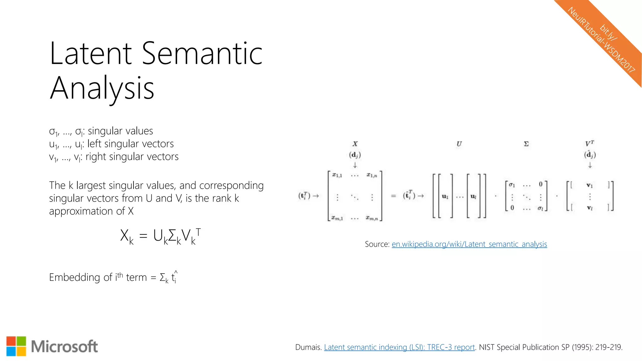 Latent Semantic
Analysis
σ1, …, σl: singular values
u1, …, ul: left singular vectors
v1, …, vl: right singular vectors
The k largest singular values, and corresponding
singular vectors from U and V, is the rank k
approximation of X
Xk = UkΣkVk
T
Embedding of ith term = Σk ti
Source: en.wikipedia.org/wiki/Latent_semantic_analysis
^
Dumais. Latent semantic indexing (LSI): TREC-3 report. NIST Special Publication SP (1995): 219-219.
 