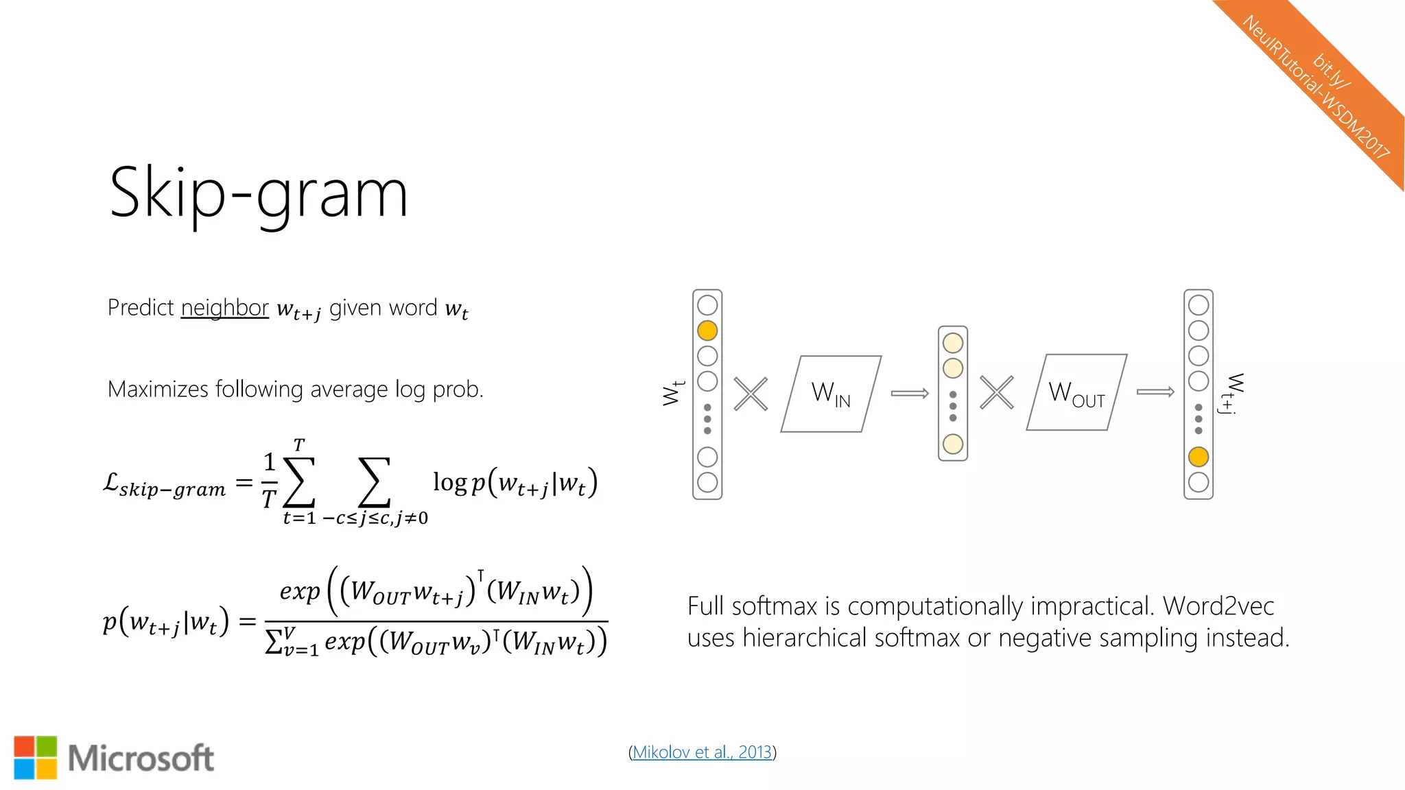 Skip-gram
Predict neighbor 𝑤𝑡+𝑗 given word 𝑤𝑡
Maximizes following average log prob. WIN WOUT
wt
wt+j
ℒ 𝑠𝑘𝑖𝑝−𝑔𝑟𝑎𝑚 =
1
𝑇
𝑡=1
𝑇
−𝑐≤𝑗≤𝑐,𝑗≠0
log 𝑝 𝑤𝑡+𝑗|𝑤𝑡
𝑝 𝑤𝑡+𝑗|𝑤𝑡 =
𝑒𝑥𝑝 𝑊𝑂𝑈𝑇 𝑤𝑡+𝑗
⊺
𝑊𝐼𝑁 𝑤𝑡
𝑣=1
𝑉
𝑒𝑥𝑝 𝑊𝑂𝑈𝑇 𝑤𝑣
⊺ 𝑊𝐼𝑁 𝑤𝑡
Full softmax is computationally impractical. Word2vec
uses hierarchical softmax or negative sampling instead.
(Mikolov et al., 2013)
 