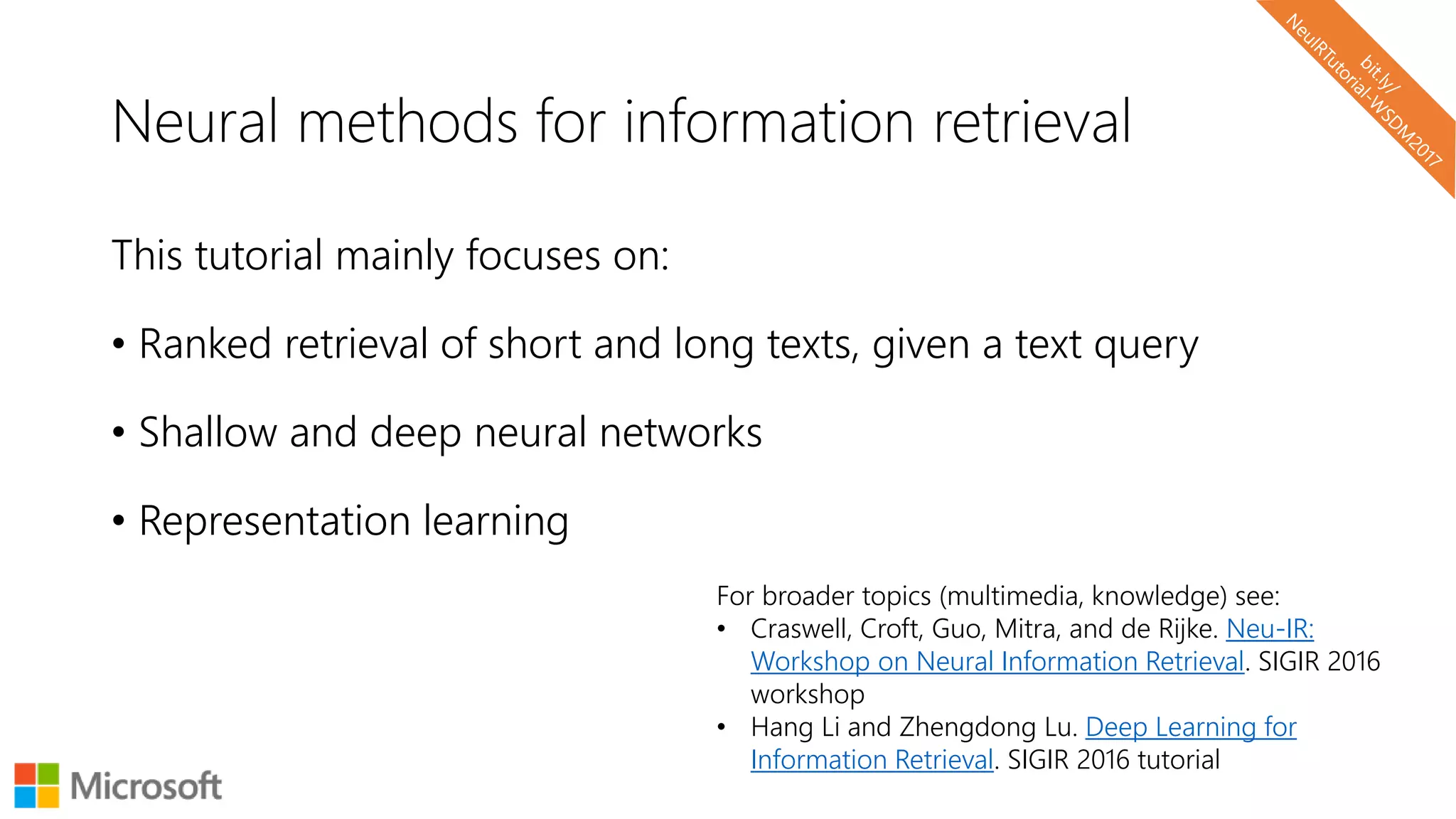 Neural methods for information retrieval
This tutorial mainly focuses on:
• Ranked retrieval of short and long texts, given a text query
• Shallow and deep neural networks
• Representation learning
For broader topics (multimedia, knowledge) see:
• Craswell, Croft, Guo, Mitra, and de Rijke. Neu-IR:
Workshop on Neural Information Retrieval. SIGIR 2016
workshop
• Hang Li and Zhengdong Lu. Deep Learning for
Information Retrieval. SIGIR 2016 tutorial
 