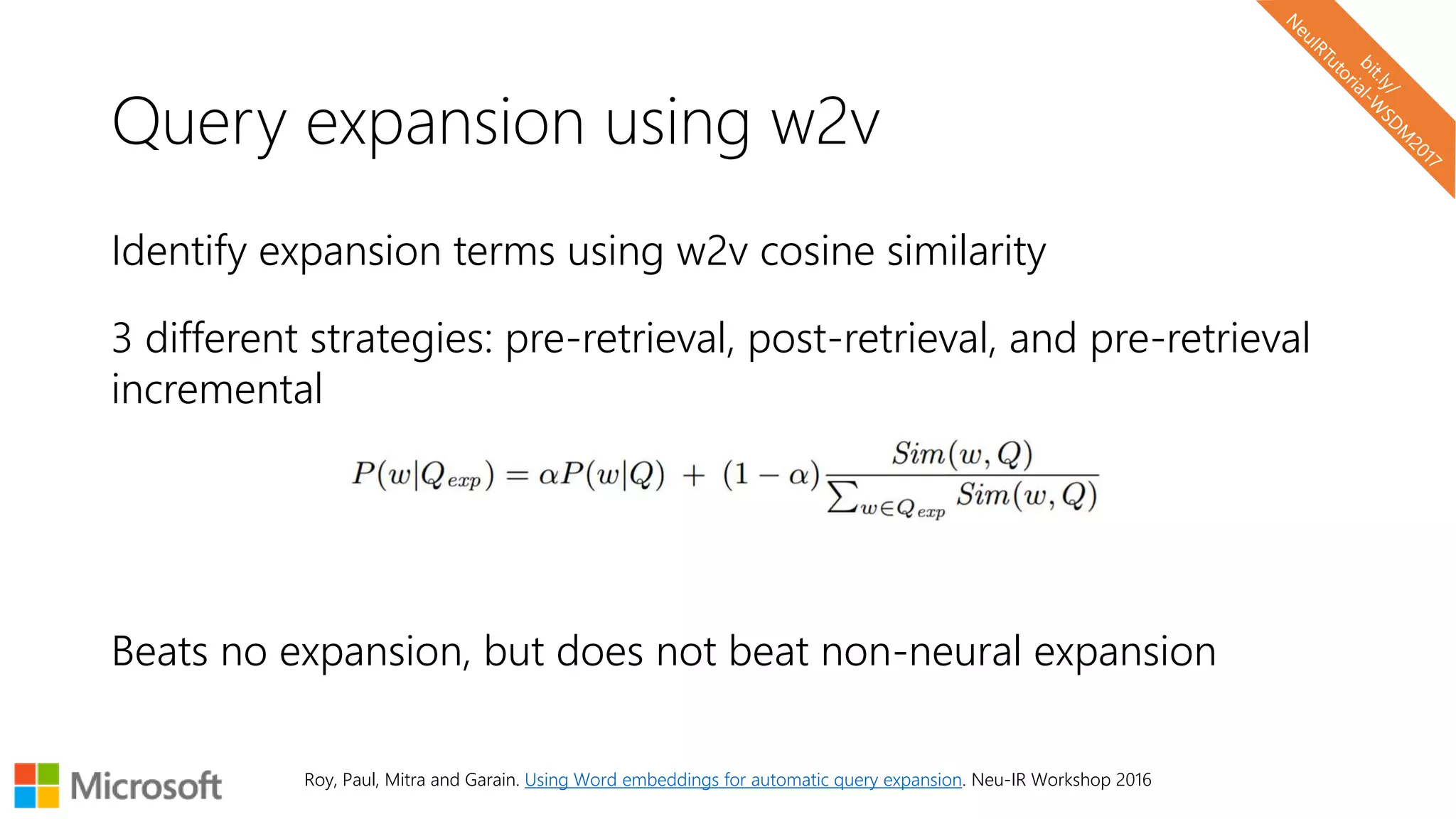 Query expansion using w2v
Identify expansion terms using w2v cosine similarity
3 different strategies: pre-retrieval, post-retrieval, and pre-retrieval
incremental
Beats no expansion, but does not beat non-neural expansion
Roy, Paul, Mitra and Garain. Using Word embeddings for automatic query expansion. Neu-IR Workshop 2016
 